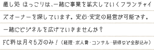 癒し処 ほっこりは、一緒に事業を拡大していくフランチャイズオーナーを探しています。安心・安定の経営が可能です。一緒にビジネルを広げていきませんか?FC料は月々5万のみ!(経理・求人費・コンサル・研修など全部込み)